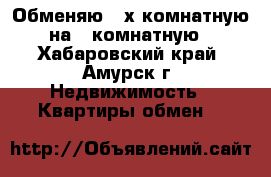 Обменяю 3-х комнатную на 1 комнатную - Хабаровский край, Амурск г. Недвижимость » Квартиры обмен   